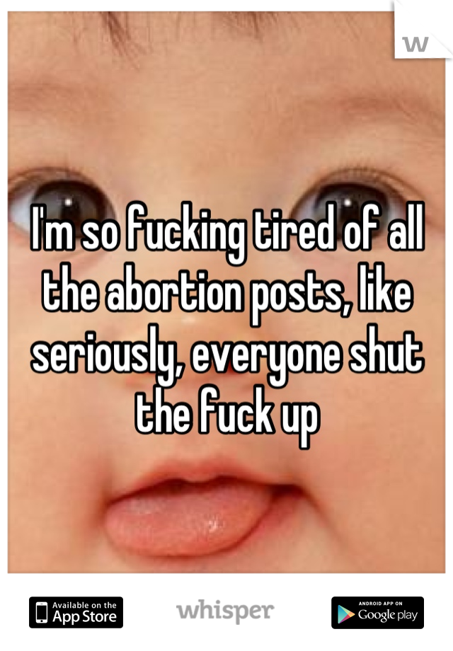 I'm so fucking tired of all the abortion posts, like seriously, everyone shut the fuck up
