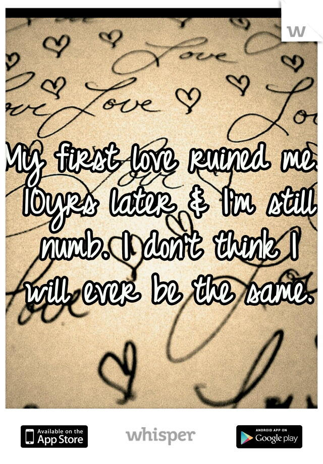 My first love ruined me. 10yrs later & I'm still numb. I don't think I will ever be the same.