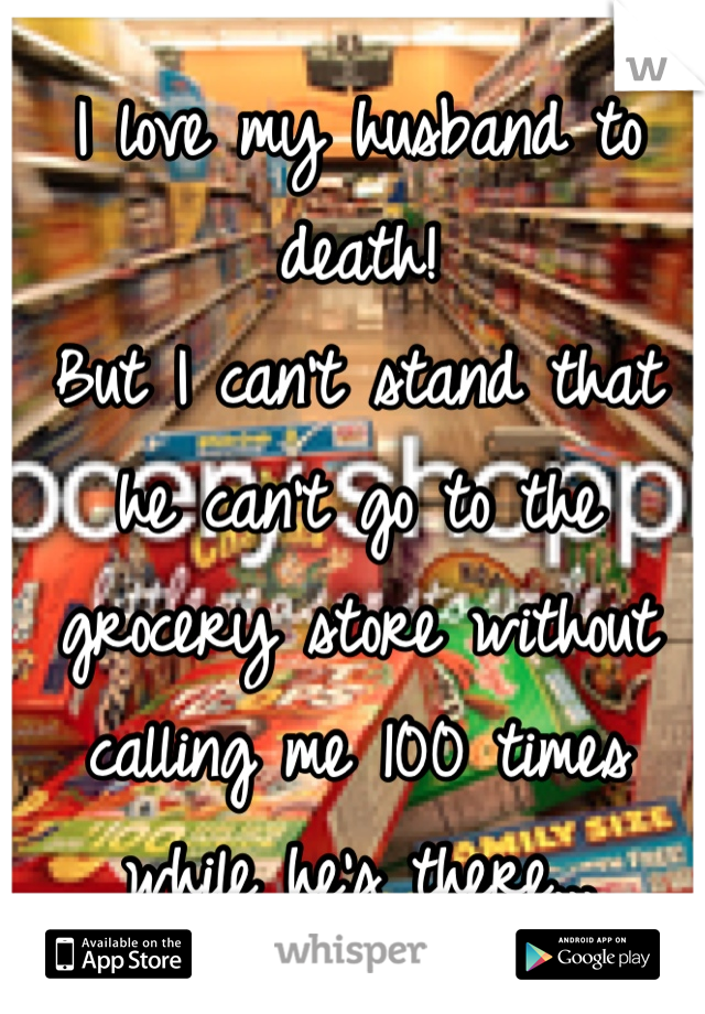I love my husband to death!
But I can't stand that he can't go to the grocery store without calling me 100 times while he's there...