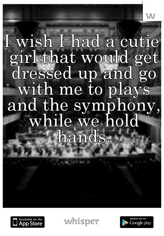I wish I had a cutie girl that would get dressed up and go with me to plays and the symphony, while we hold hands.