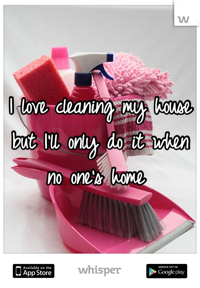 I love cleaning my house but I'll only do it when no one's home 