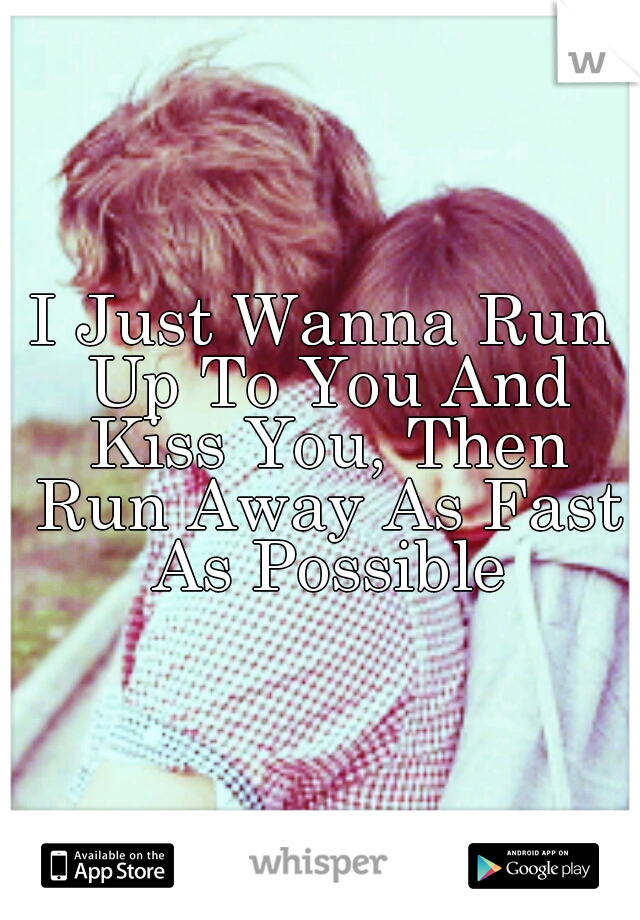 I Just Wanna Run Up To You And Kiss You, Then Run Away As Fast As Possible