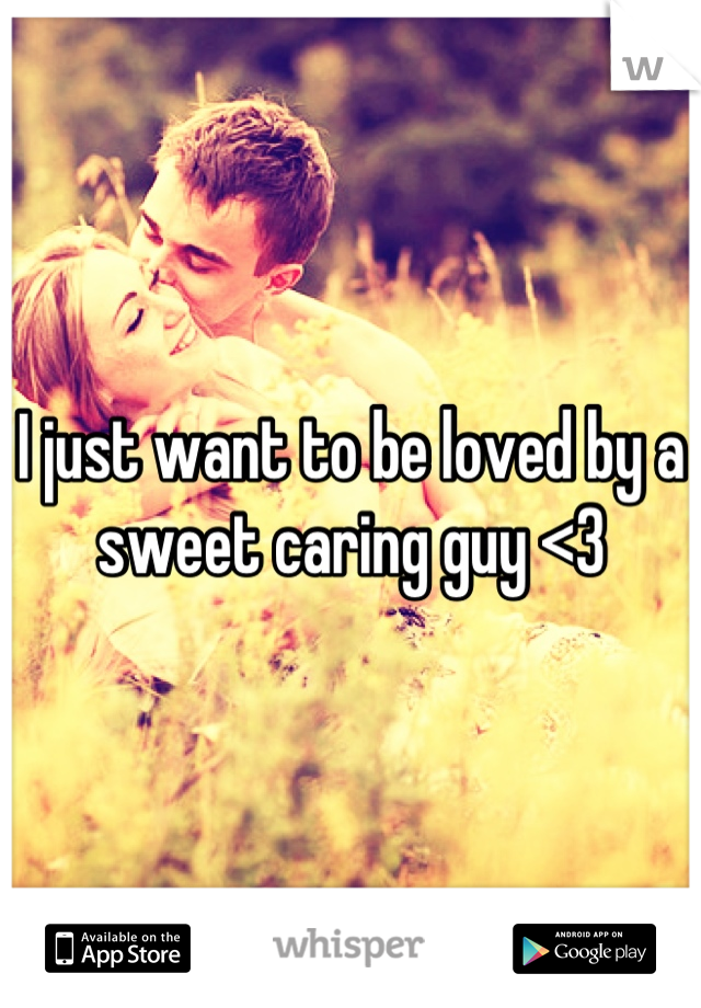 I just want to be loved by a sweet caring guy <3