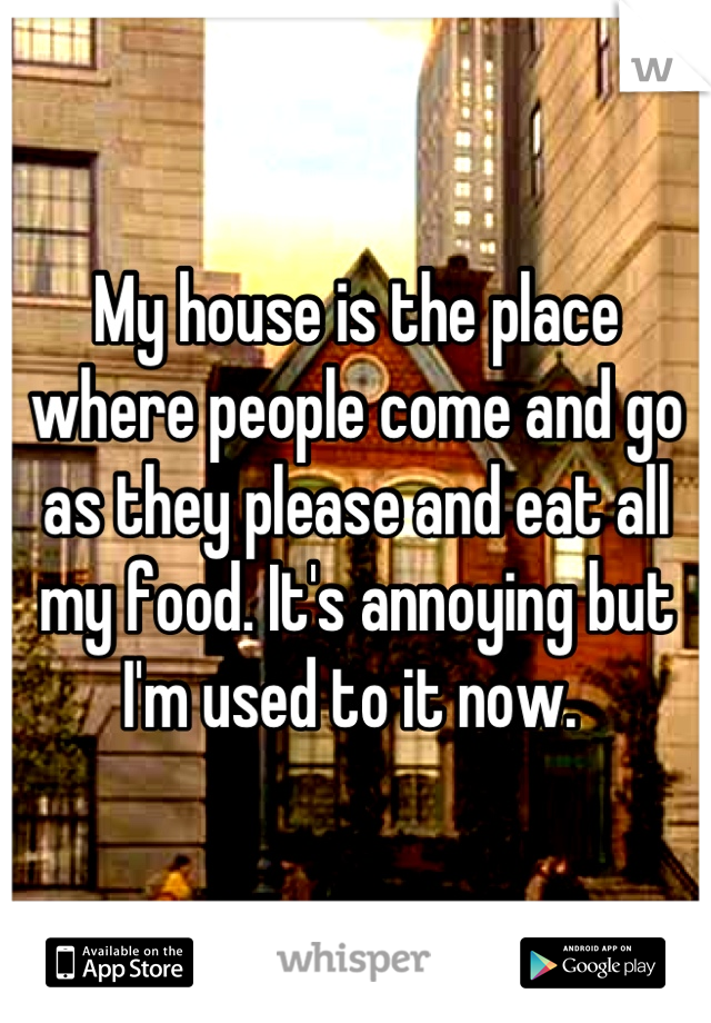 My house is the place where people come and go as they please and eat all my food. It's annoying but I'm used to it now. 