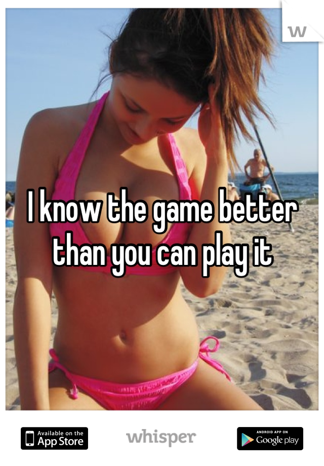 I know the game better than you can play it