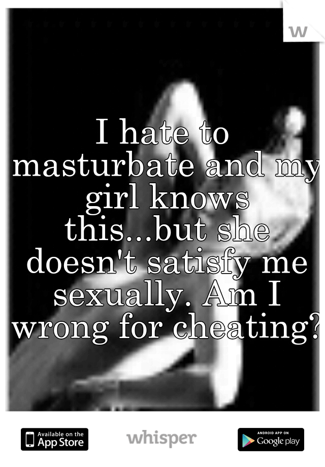 I hate to masturbate and my girl knows this...but she doesn't satisfy me sexually. Am I wrong for cheating??