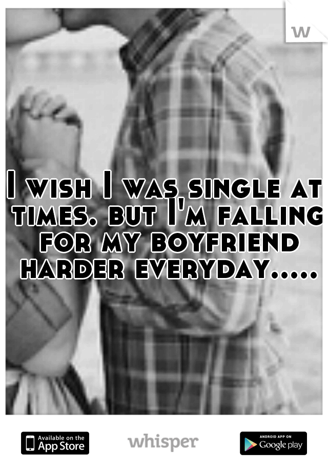 I wish I was single at times. but I'm falling for my boyfriend harder everyday.....