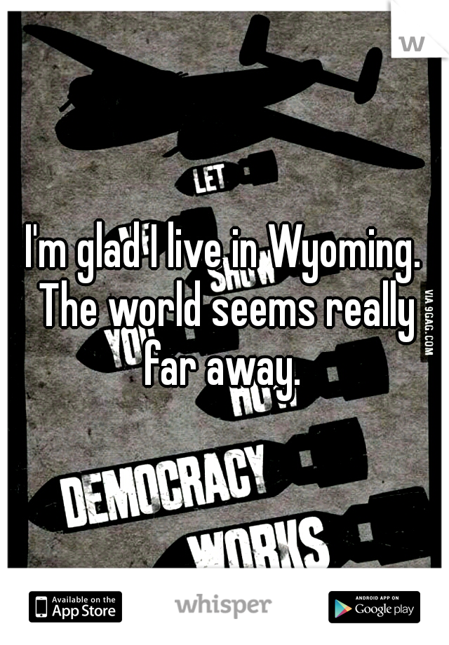 I'm glad I live in Wyoming. The world seems really far away. 