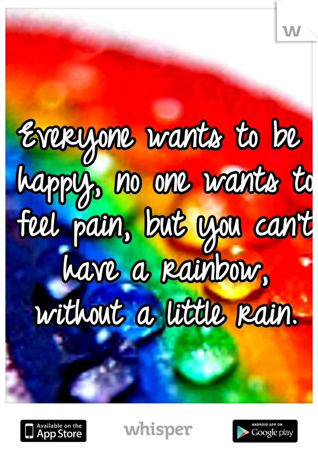 Everyone wants to be happy, no one wants to feel pain, but you can't have a rainbow, without a little rain.
