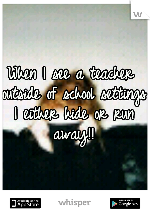 When I see a teacher outside of school settings I either hide or run away!!