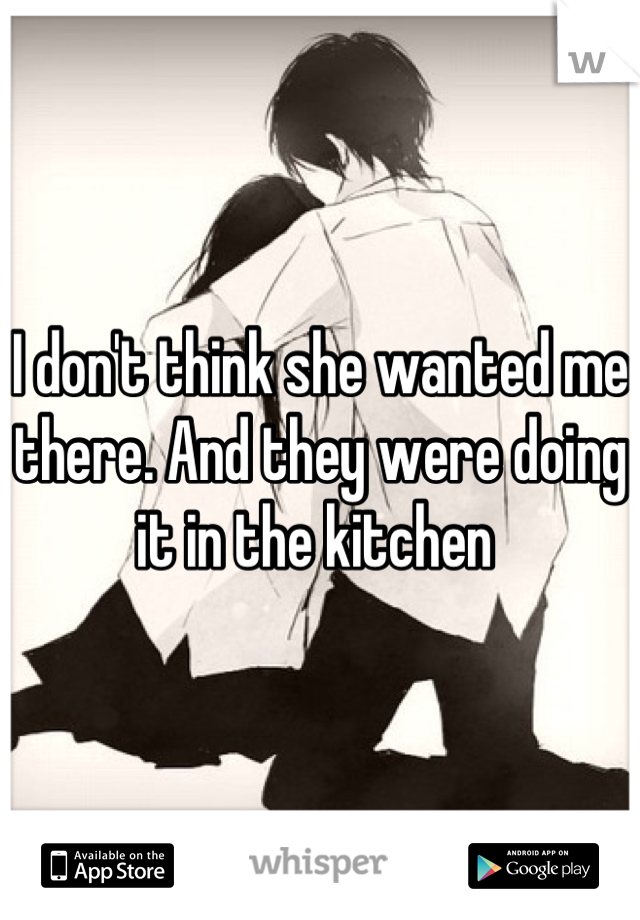 I don't think she wanted me there. And they were doing it in the kitchen 