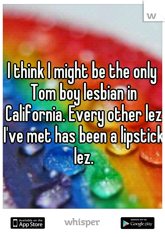 I think I might be the only Tom boy lesbian in California. Every other lez I've met has been a lipstick lez.