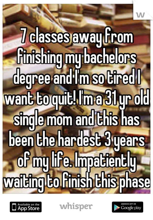 7 classes away from finishing my bachelors degree and I'm so tired I want to quit! I'm a 31 yr old single mom and this has been the hardest 3 years of my life. Impatiently waiting to finish this phase