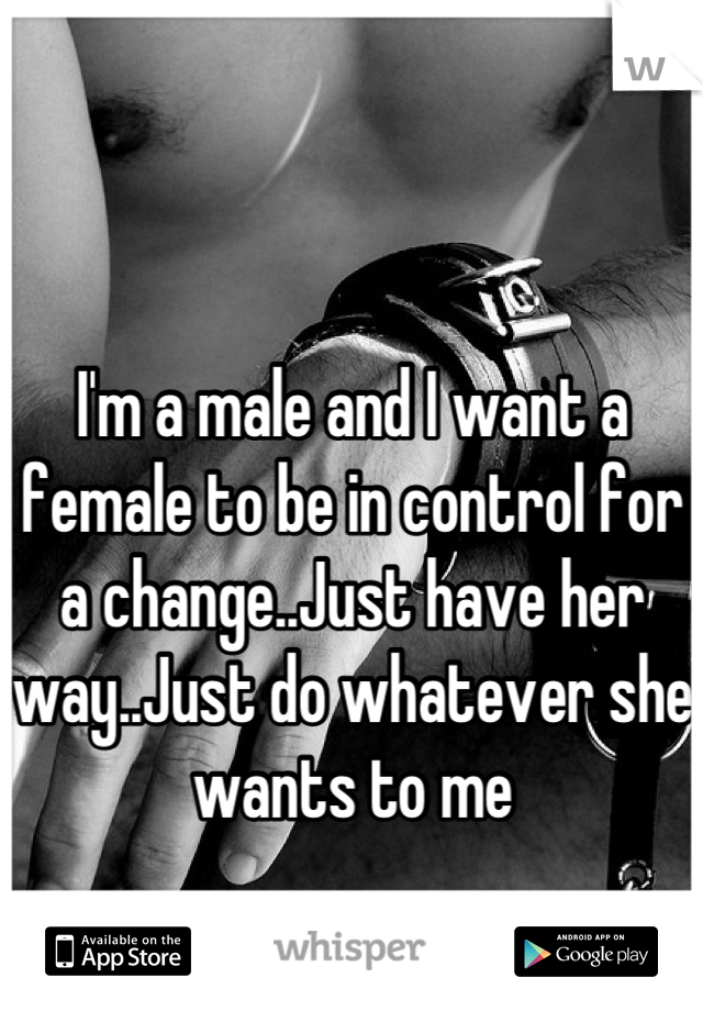 I'm a male and I want a female to be in control for a change..Just have her way..Just do whatever she wants to me