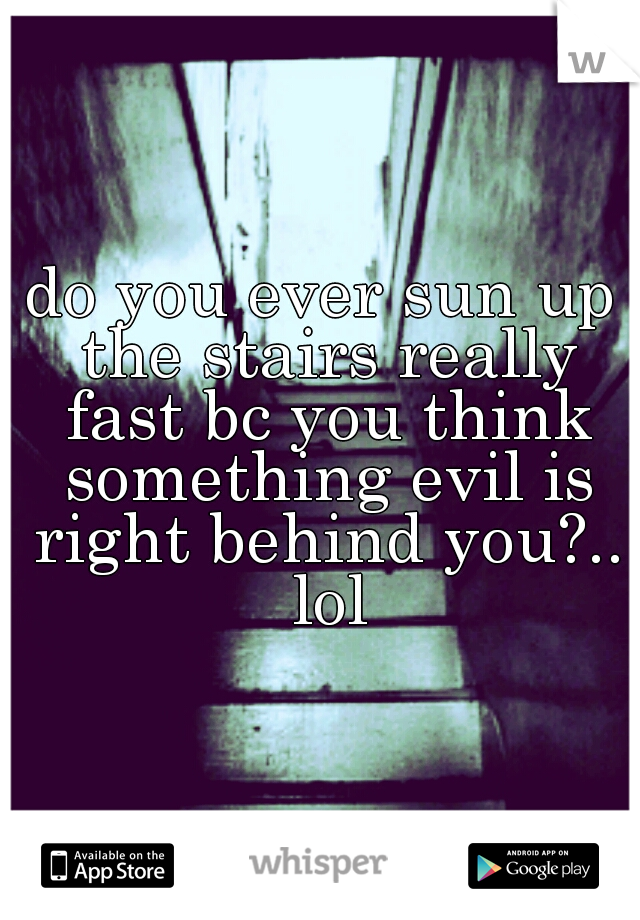 do you ever sun up the stairs really fast bc you think something evil is right behind you?.. lol