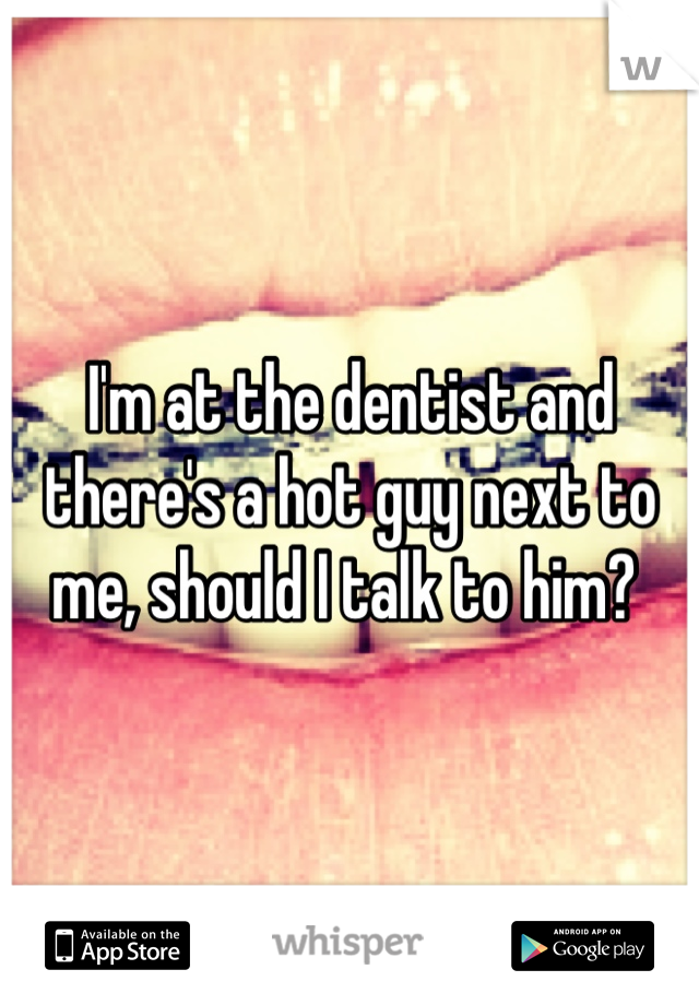 I'm at the dentist and there's a hot guy next to me, should I talk to him? 