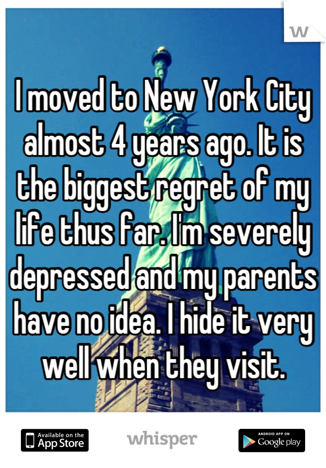 I moved to New York City almost 4 years ago. It is the biggest regret of my life thus far. I'm severely depressed and my parents have no idea. I hide it very well when they visit.