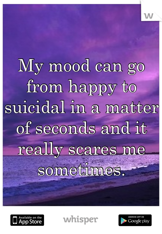 My mood can go from happy to suicidal in a matter of seconds and it really scares me sometimes.