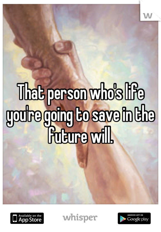 That person who's life you're going to save in the future will.