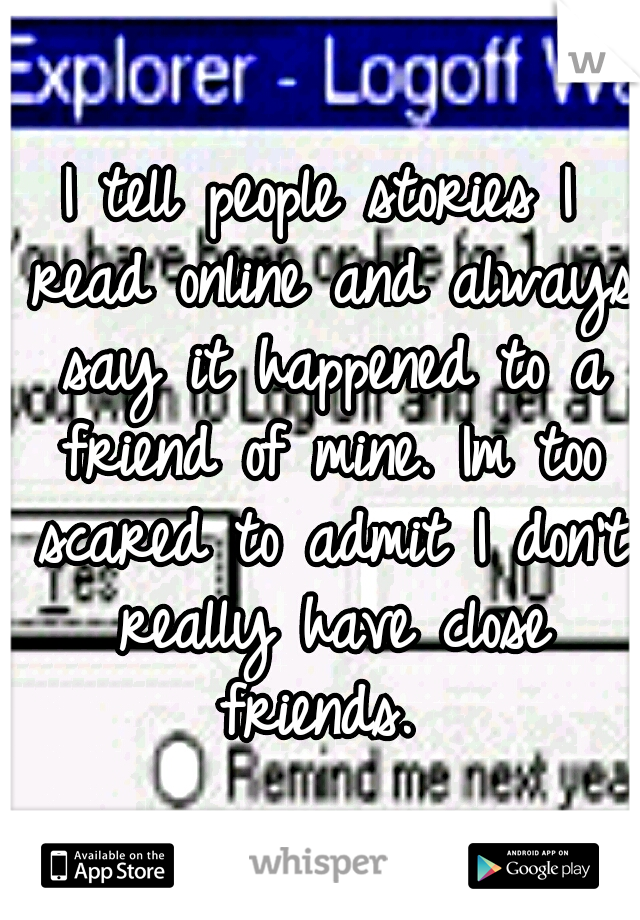 I tell people stories I read online and always say it happened to a friend of mine. Im too scared to admit I don't really have close friends. 
