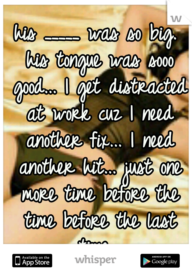 his _____ was so big. his tongue was sooo good... I get distracted at work cuz I need another fix... I need another hit... just one more time before the time before the last time...