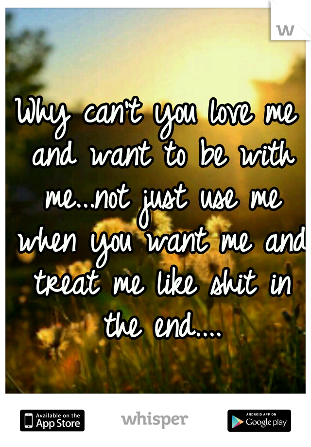 Why can't you love me and want to be with me...not just use me when you want me and treat me like shit in the end....