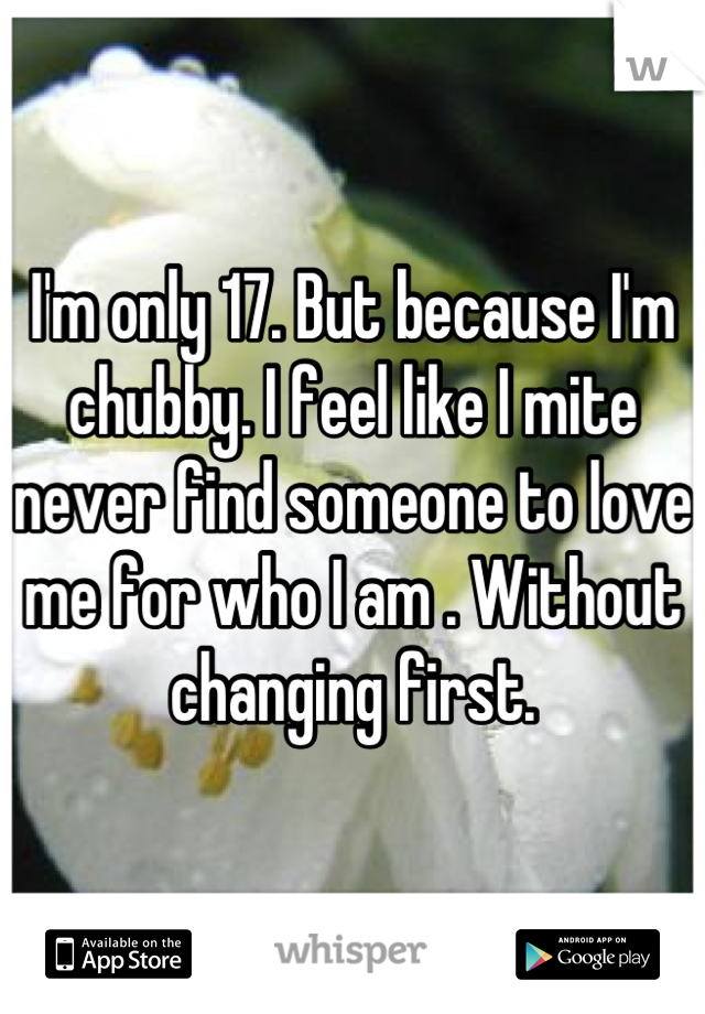 I'm only 17. But because I'm chubby. I feel like I mite never find someone to love me for who I am . Without changing first.