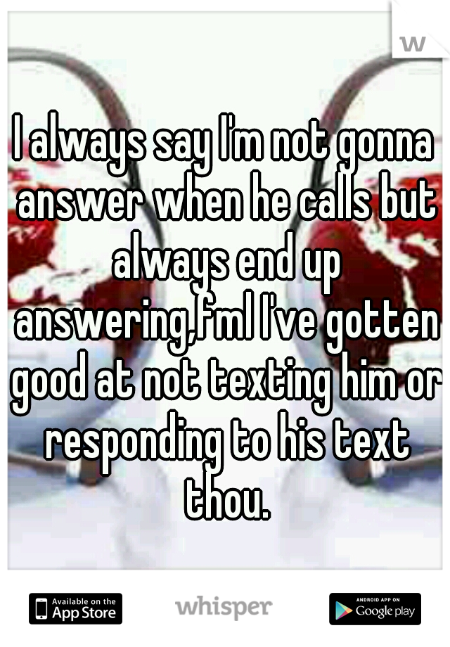 I always say I'm not gonna answer when he calls but always end up answering,fml I've gotten good at not texting him or responding to his text thou.