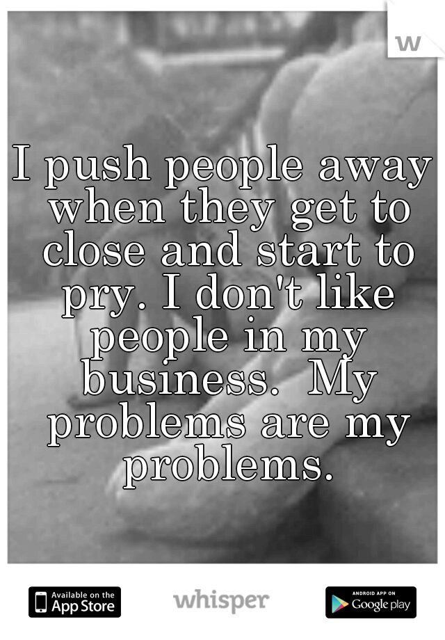 I push people away when they get to close and start to pry. I don't like people in my business.  My problems are my problems.