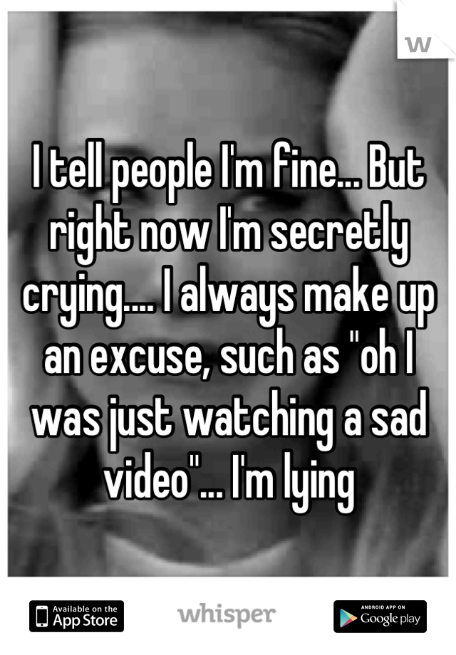 I tell people I'm fine... But right now I'm secretly crying.... I always make up an excuse, such as "oh I was just watching a sad video"... I'm lying