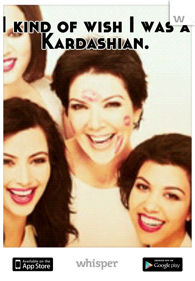 I kind of wish I was a Kardashian. 
