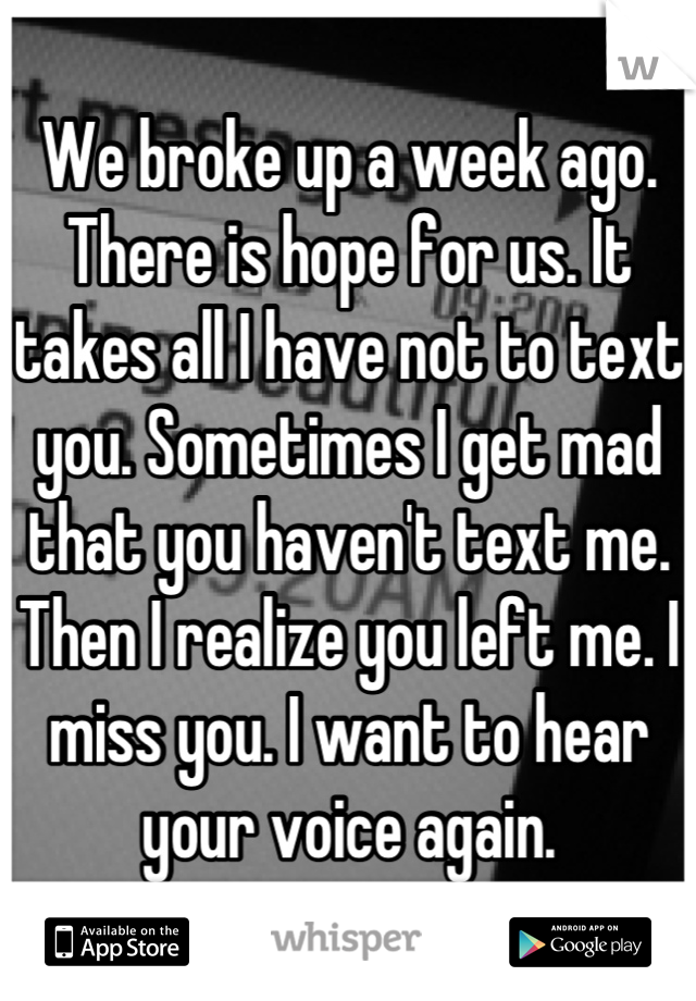 We broke up a week ago. There is hope for us. It takes all I have not to text you. Sometimes I get mad that you haven't text me. Then I realize you left me. I miss you. I want to hear your voice again.