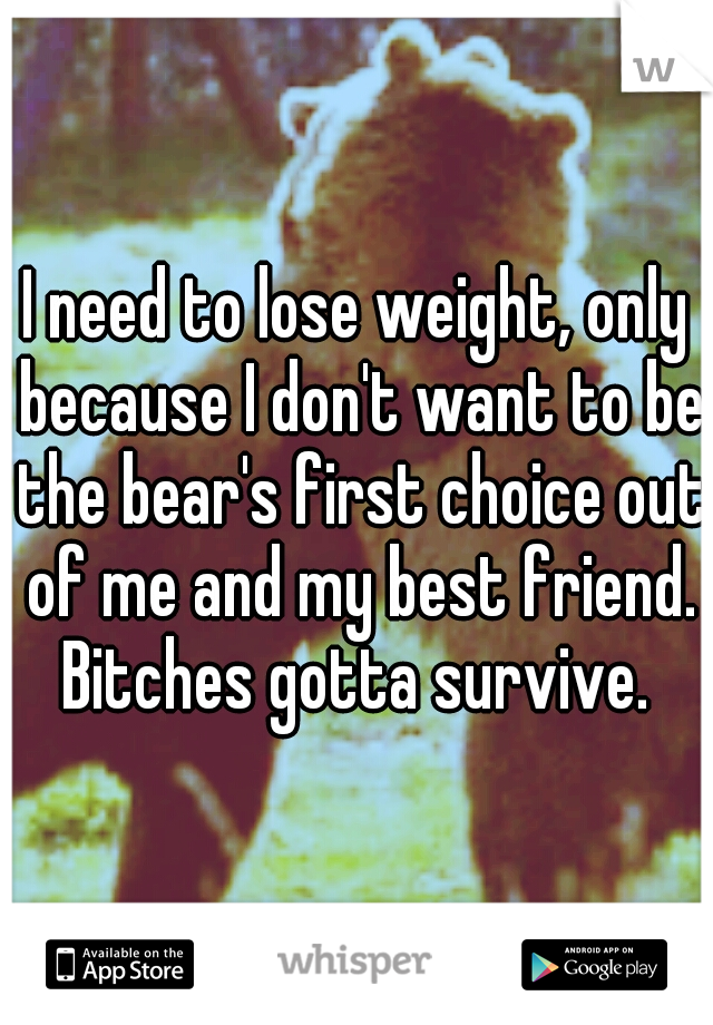 I need to lose weight, only because I don't want to be the bear's first choice out of me and my best friend. Bitches gotta survive. 