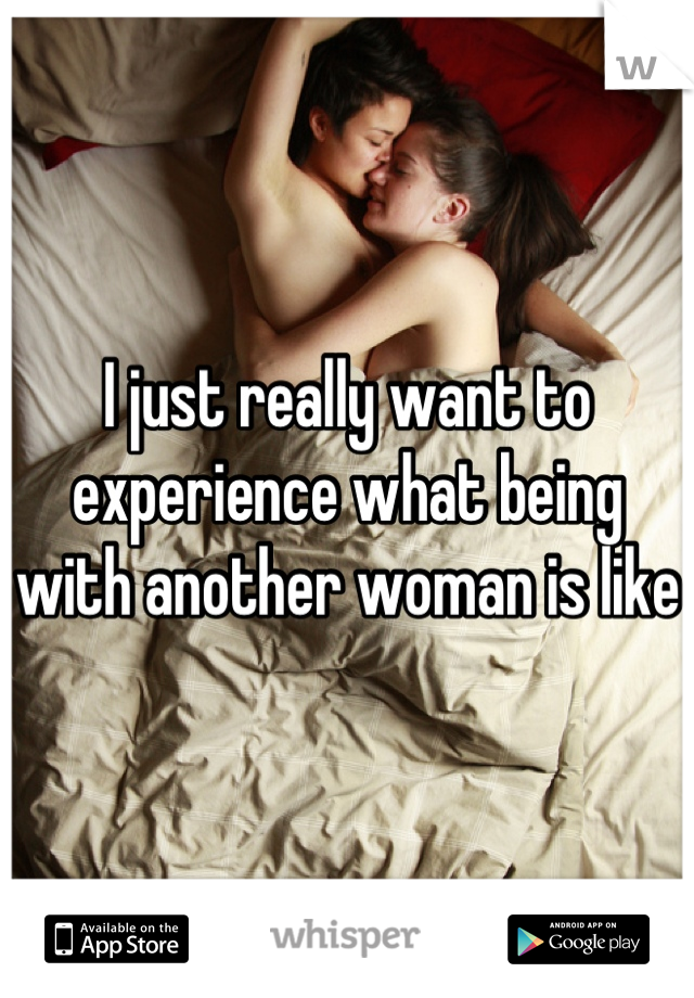 I just really want to experience what being with another woman is like