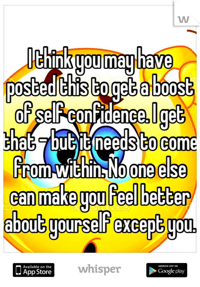 I think you may have posted this to get a boost of self confidence. I get that - but it needs to come from within. No one else can make you feel better about yourself except you.