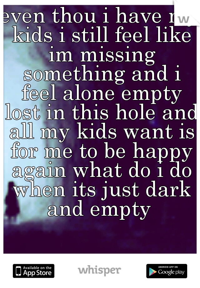 even thou i have my kids i still feel like im missing something and i feel alone empty lost in this hole and all my kids want is for me to be happy again what do i do when its just dark and empty 