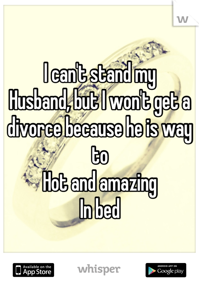 I can't stand my
Husband, but I won't get a divorce because he is way to
Hot and amazing
In bed