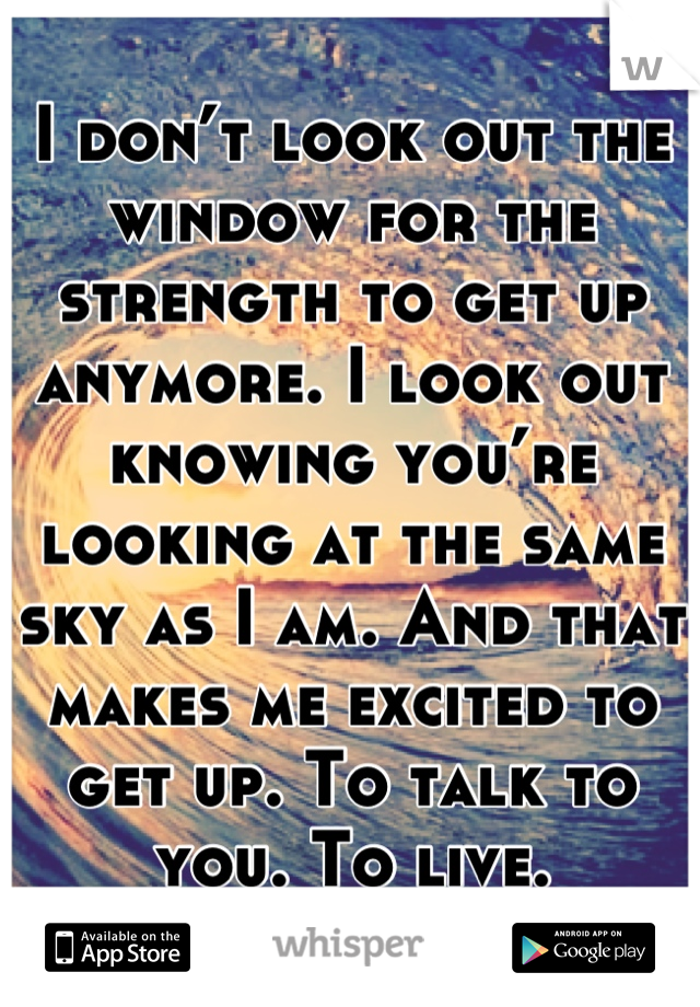 I don’t look out the window for the strength to get up anymore. I look out knowing you’re looking at the same sky as I am. And that makes me excited to get up. To talk to you. To live.