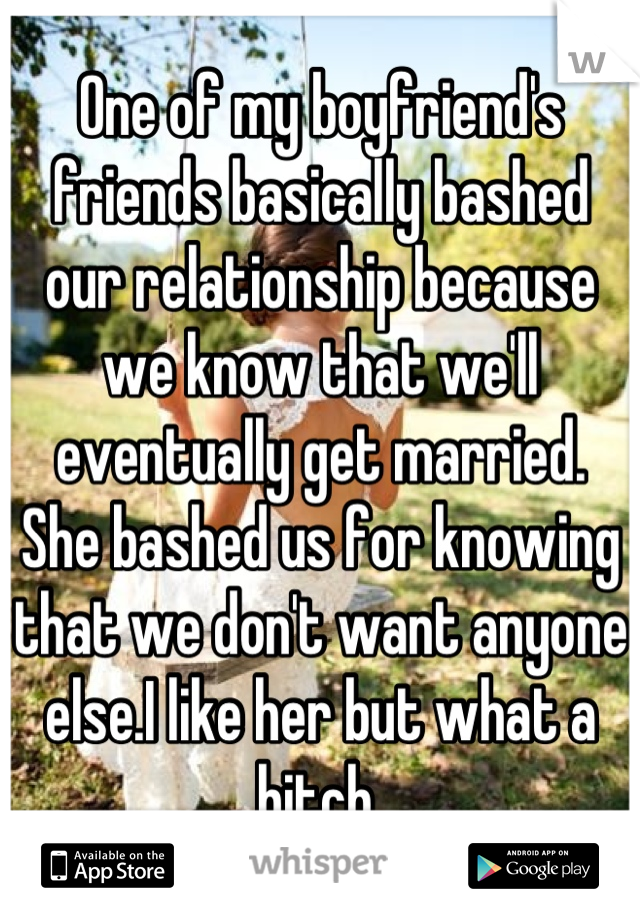 One of my boyfriend's friends basically bashed our relationship because we know that we'll eventually get married. 
She bashed us for knowing that we don't want anyone else.I like her but what a bitch 