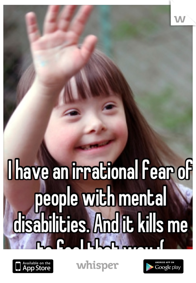 I have an irrational fear of people with mental disabilities. And it kills me to feel that way :(