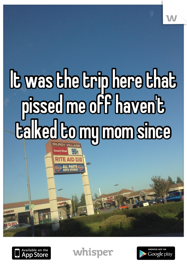 It was the trip here that pissed me off haven't talked to my mom since
