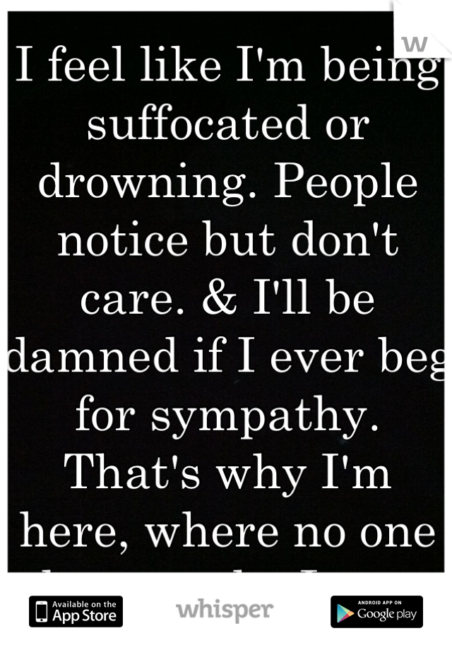 I feel like I'm being suffocated or drowning. People notice but don't care. & I'll be damned if I ever beg for sympathy. That's why I'm here, where no one knows who I am.