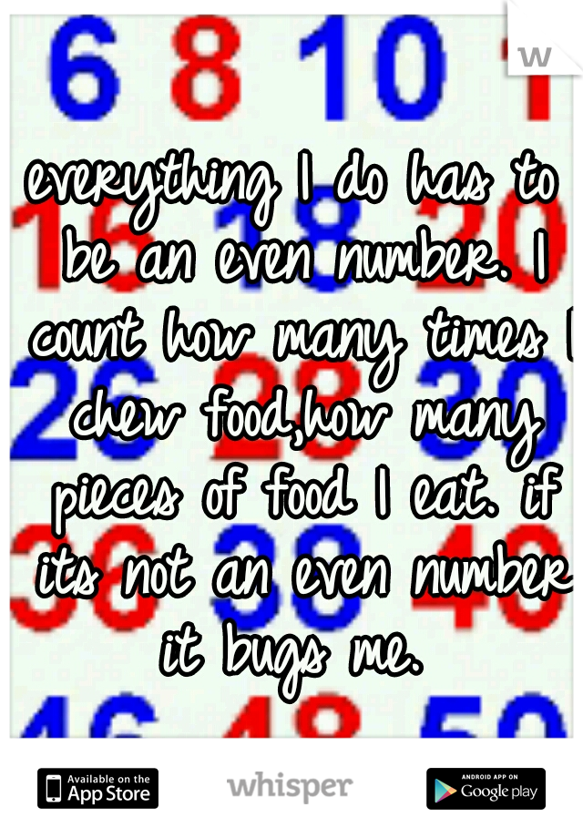 everything I do has to be an even number. I count how many times I chew food,how many pieces of food I eat. if its not an even number it bugs me. 