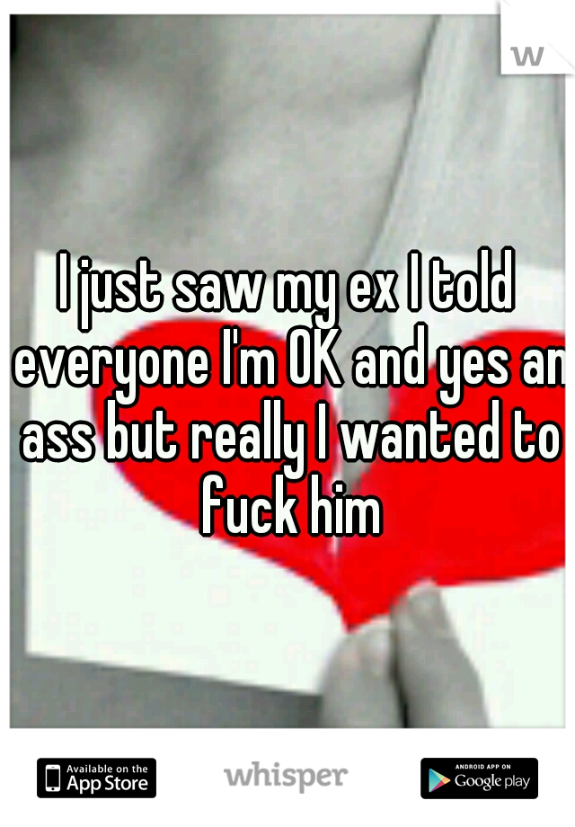 I just saw my ex I told everyone I'm OK and yes an ass but really I wanted to fuck him