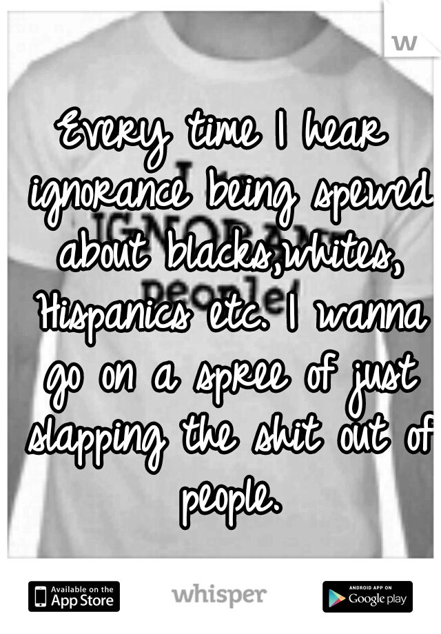 Every time I hear ignorance being spewed about blacks,whites, Hispanics etc. I wanna go on a spree of just slapping the shit out of people.