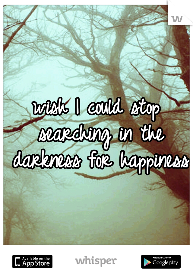wish I could stop searching in the darkness for happiness