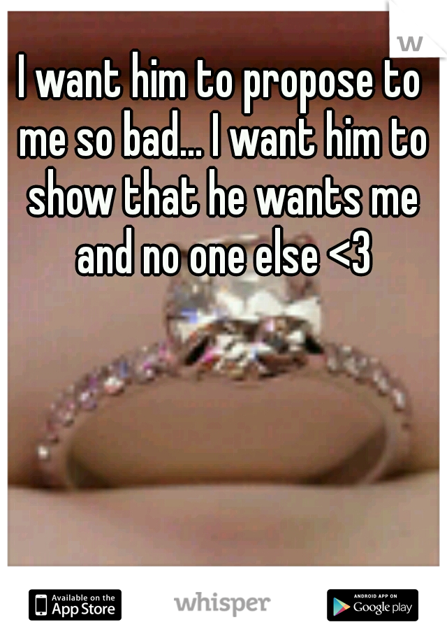 I want him to propose to me so bad... I want him to show that he wants me and no one else <3