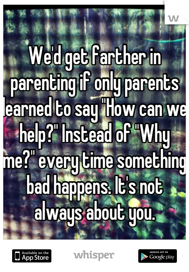 We'd get farther in parenting if only parents learned to say "How can we help?" Instead of "Why me?" every time something bad happens. It's not always about you.