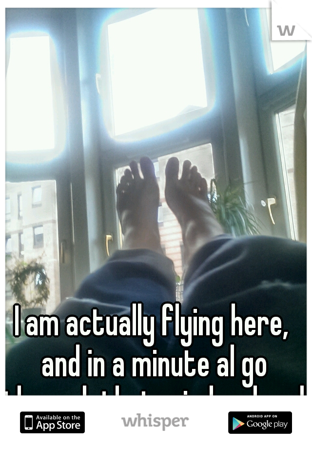 I am actually flying here, and in a minute al go through that winday, heed first! 