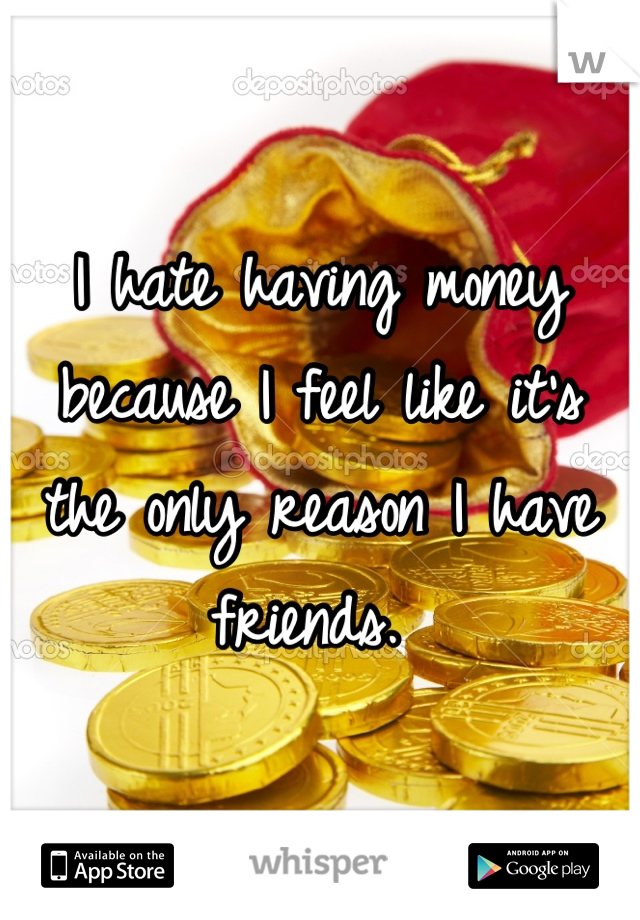 I hate having money because I feel like it's the only reason I have friends. 